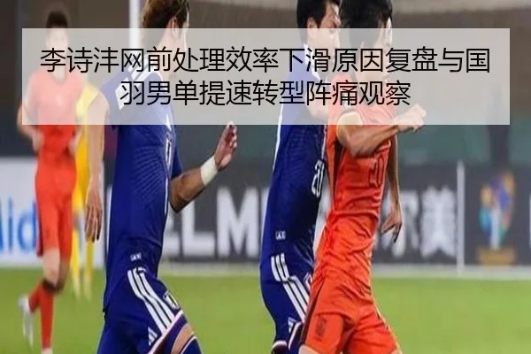李诗沣网前处理效率下滑原因复盘与国羽男单提速转型阵痛观察