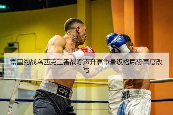 富里约战乌西克三番战呼声升高重量级格局恐再度改写